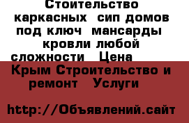 Стоительство каркасных, сип домов под ключ, мансарды, кровли любой сложности › Цена ­ 100 - Крым Строительство и ремонт » Услуги   